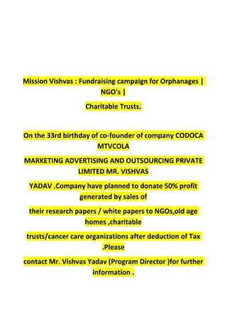 Mission Vishvas : Fundraising campaign for Orphanages |
NGO's |
Charitable Trusts.
On the 33rd birthday of co-founder of company CODOCA
MTVCOLA
MARKETING ADVERTISING AND OUTSOURCING PRIVATE
LIMITED MR. VISHVAS
YADAV .Company have planned to donate 50% profit
generated by sales of
their research papers / white papers to NGOs,old age
homes ,charitable
trusts/cancer care organizations after deduction of Tax
.Please
contact Mr. Vishvas Yadav (Program Director )for further
information .
 