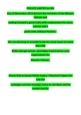 PRIVATE LIMITED on 8th
Day of November 2013 declare the initiation of the Mission
Vishvas and
looking forward a great India with employment for every
women and a
great India without Poverty .
We are planning to provide funds for social cause to more
then 500
NGOs,old age homes ,charitable trusts/cancer care
organizations by
Mission Vishvas .
Please find enclosed White Papers / Research Papers for
sale the
catalogue and the strategic move to sell them will be
mailed shortly.
 