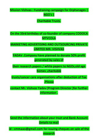 Mission Vishvas : Fundraising campaign for Orphanages |
NGO's |
Charitable Trusts.
On the 33rd birthday of co-founder of company CODOCA
MTVCOLA
MARKETING ADVERTISING AND OUTSOURCING PRIVATE
LIMITED MR. VISHVAS
YADAV .Company have planned to donate 50% profit
generated by sales of
their research papers / white papers to NGOs,old age
homes ,charitable
trusts/cancer care organizations after deduction of Tax
.Please
contact Mr. Vishvas Yadav (Program Director )for further
information .
Send the information about your trust and Bank Account
Details to mail
id : cmmaao@gmail.com for issuing cheques on sale of the
research
 