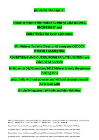 papers/white papers .
Please contact to the mobile numbers: 08884640956,
09036236527 and
08884782639 for quick assistance.
Mr. Vishvas Yadav is Director of company CODOCA
MTVCOLA MARKETING
ADVERTISING AND OUTSOURCING PRIVATE LIMITED have
celebrated his 33rd
birthday on 08/November/2013.Vishvas is only the person
looking for a
great India without poverty and without unemployment
,he is man with
simple living, great attitude and high thinking.
PROJECT MANAGEMENT CERTIFICATION PROJECT MANAGEMENT CERTIFICATION PROJECT MANAGEMENT CERTIFICATION
PROJECT MANAGEMENT CERTIFICATION PROJECT MANAGEMENT CERTIFICATION PMBOK
Mission PMBOK Vishvas PMBOK Fundraising PMI campaign PMP for Orphanages PMP NGO’s PMI Charitable PMP Trusts.
CODOCA PMI MTVCOLA PMP MARKETING PMBOK ADVERTISING PMI ANG POMBOK OUTSOURCING PMI PRIVATE PMP LIMITED PMP
Mission PMBOK Vishvas PMBOK Fundraising PMI campaign PMP for Orphanages PMP NGO’s PMI Charitable PMP Trusts.
CODOCA PMI MTVCOLA PMP MARKETING PMBOK ADVERTISING PMI ANG POMBOK OUTSOURCING PMI PRIVATE PMP LIMITED PMP
 