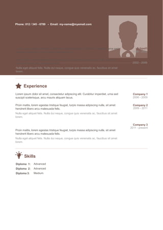 Phone: 012 / 345 - 6789 - Email: my-name@myemail.com
Education
Lorem ipsum dolor sit amet, consectetur adipiscing elit. Curabitur imperdiet, urna sed School1
suscipit scelerisque, arcu mauris aliquam lacus. 1998 - 2002
Proin mattis, lorem egestas tristique feugiat, turpis massa adipiscing nulla, sit amet
hendrerit libero arcu malesuada felis.
Nulla eget aliquet felis. Nulla dui neque, congue quis venenatis ac, faucibus sit amet
lorem.
School2
2002 - 2006
Experience
Lorem ipsum dolor sit amet, consectetur adipiscing elit. Curabitur imperdiet, urna sed
suscipit scelerisque, arcu mauris aliquam lacus.
Proin mattis, lorem egestas tristique feugiat, turpis massa adipiscing nulla, sit amet
hendrerit libero arcu malesuada felis.
Nulla eget aliquet felis. Nulla dui neque, congue quis venenatis ac, faucibus sit amet
lorem.
Proin mattis, lorem egestas tristique feugiat, turpis massa adipiscing nulla, sit amet
hendrerit libero arcu malesuada felis.
Nulla eget aliquet felis. Nulla dui neque, congue quis venenatis ac, faucibus sit amet
lorem.
Company 1
2006 - 2009
Company 2
2009 - 2011
Company 3
2011 - present
Skills
Diploma 1:
Diploma 2:
Diploma 3:
Advanced
Advanced
Medium
 