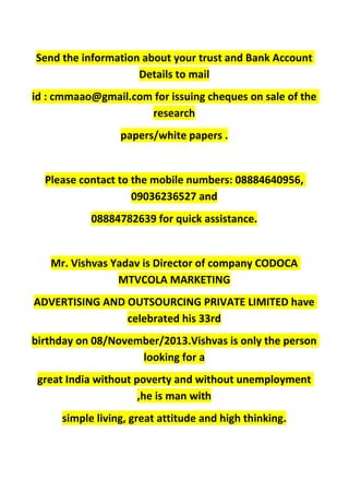 Send the information about your trust and Bank Account
Details to mail
id : cmmaao@gmail.com for issuing cheques on sale of the
research
papers/white papers .
Please contact to the mobile numbers: 08884640956,
09036236527 and
08884782639 for quick assistance.
Mr. Vishvas Yadav is Director of company CODOCA
MTVCOLA MARKETING
ADVERTISING AND OUTSOURCING PRIVATE LIMITED have
celebrated his 33rd
birthday on 08/November/2013.Vishvas is only the person
looking for a
great India without poverty and without unemployment
,he is man with
simple living, great attitude and high thinking.
 