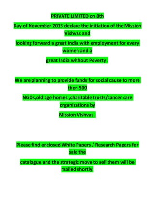 PRIVATE LIMITED on 8th
Day of November 2013 declare the initiation of the Mission
Vishvas and
looking forward a great India with employment for every
women and a
great India without Poverty .
We are planning to provide funds for social cause to more
then 500
NGOs,old age homes ,charitable trusts/cancer care
organizations by
Mission Vishvas .
Please find enclosed White Papers / Research Papers for
sale the
catalogue and the strategic move to sell them will be
mailed shortly.
 
