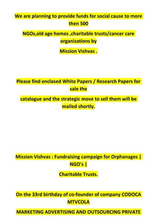 We are planning to provide funds for social cause to more
then 500
NGOs,old age homes ,charitable trusts/cancer care
organizations by
Mission Vishvas .
Please find enclosed White Papers / Research Papers for
sale the
catalogue and the strategic move to sell them will be
mailed shortly.
Mission Vishvas : Fundraising campaign for Orphanages |
NGO's |
Charitable Trusts.
On the 33rd birthday of co-founder of company CODOCA
MTVCOLA
MARKETING ADVERTISING AND OUTSOURCING PRIVATE
 
