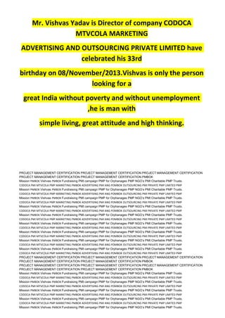 Mr. Vishvas Yadav is Director of company CODOCA
MTVCOLA MARKETING
ADVERTISING AND OUTSOURCING PRIVATE LIMITED have
celebrated his 33rd
birthday on 08/November/2013.Vishvas is only the person
looking for a
great India without poverty and without unemployment
,he is man with
simple living, great attitude and high thinking.
PROJECT MANAGEMENT CERTIFICATION PROJECT MANAGEMENT CERTIFICATION PROJECT MANAGEMENT CERTIFICATION
PROJECT MANAGEMENT CERTIFICATION PROJECT MANAGEMENT CERTIFICATION PMBOK
Mission PMBOK Vishvas PMBOK Fundraising PMI campaign PMP for Orphanages PMP NGO’s PMI Charitable PMP Trusts.
CODOCA PMI MTVCOLA PMP MARKETING PMBOK ADVERTISING PMI ANG POMBOK OUTSOURCING PMI PRIVATE PMP LIMITED PMP
Mission PMBOK Vishvas PMBOK Fundraising PMI campaign PMP for Orphanages PMP NGO’s PMI Charitable PMP Trusts.
CODOCA PMI MTVCOLA PMP MARKETING PMBOK ADVERTISING PMI ANG POMBOK OUTSOURCING PMI PRIVATE PMP LIMITED PMP
Mission PMBOK Vishvas PMBOK Fundraising PMI campaign PMP for Orphanages PMP NGO’s PMI Charitable PMP Trusts.
CODOCA PMI MTVCOLA PMP MARKETING PMBOK ADVERTISING PMI ANG POMBOK OUTSOURCING PMI PRIVATE PMP LIMITED PMP
Mission PMBOK Vishvas PMBOK Fundraising PMI campaign PMP for Orphanages PMP NGO’s PMI Charitable PMP Trusts.
CODOCA PMI MTVCOLA PMP MARKETING PMBOK ADVERTISING PMI ANG POMBOK OUTSOURCING PMI PRIVATE PMP LIMITED PMP
Mission PMBOK Vishvas PMBOK Fundraising PMI campaign PMP for Orphanages PMP NGO’s PMI Charitable PMP Trusts.
CODOCA PMI MTVCOLA PMP MARKETING PMBOK ADVERTISING PMI ANG POMBOK OUTSOURCING PMI PRIVATE PMP LIMITED PMP
Mission PMBOK Vishvas PMBOK Fundraising PMI campaign PMP for Orphanages PMP NGO’s PMI Charitable PMP Trusts.
CODOCA PMI MTVCOLA PMP MARKETING PMBOK ADVERTISING PMI ANG POMBOK OUTSOURCING PMI PRIVATE PMP LIMITED PMP
Mission PMBOK Vishvas PMBOK Fundraising PMI campaign PMP for Orphanages PMP NGO’s PMI Charitable PMP Trusts.
CODOCA PMI MTVCOLA PMP MARKETING PMBOK ADVERTISING PMI ANG POMBOK OUTSOURCING PMI PRIVATE PMP LIMITED PMP
Mission PMBOK Vishvas PMBOK Fundraising PMI campaign PMP for Orphanages PMP NGO’s PMI Charitable PMP Trusts.
CODOCA PMI MTVCOLA PMP MARKETING PMBOK ADVERTISING PMI ANG POMBOK OUTSOURCING PMI PRIVATE PMP LIMITED PMP
Mission PMBOK Vishvas PMBOK Fundraising PMI campaign PMP for Orphanages PMP NGO’s PMI Charitable PMP Trusts.
CODOCA PMI MTVCOLA PMP MARKETING PMBOK ADVERTISING PMI ANG POMBOK OUTSOURCING PMI PRIVATE PMP LIMITED PMP
PROJECT MANAGEMENT CERTIFICATION PROJECT MANAGEMENT CERTIFICATION PROJECT MANAGEMENT CERTIFICATION
PROJECT MANAGEMENT CERTIFICATION PROJECT MANAGEMENT CERTIFICATION PMBOK
PROJECT MANAGEMENT CERTIFICATION PROJECT MANAGEMENT CERTIFICATION PROJECT MANAGEMENT CERTIFICATION
PROJECT MANAGEMENT CERTIFICATION PROJECT MANAGEMENT CERTIFICATION PMBOK
Mission PMBOK Vishvas PMBOK Fundraising PMI campaign PMP for Orphanages PMP NGO’s PMI Charitable PMP Trusts.
CODOCA PMI MTVCOLA PMP MARKETING PMBOK ADVERTISING PMI ANG POMBOK OUTSOURCING PMI PRIVATE PMP LIMITED PMP
Mission PMBOK Vishvas PMBOK Fundraising PMI campaign PMP for Orphanages PMP NGO’s PMI Charitable PMP Trusts.
CODOCA PMI MTVCOLA PMP MARKETING PMBOK ADVERTISING PMI ANG POMBOK OUTSOURCING PMI PRIVATE PMP LIMITED PMP
Mission PMBOK Vishvas PMBOK Fundraising PMI campaign PMP for Orphanages PMP NGO’s PMI Charitable PMP Trusts.
CODOCA PMI MTVCOLA PMP MARKETING PMBOK ADVERTISING PMI ANG POMBOK OUTSOURCING PMI PRIVATE PMP LIMITED PMP
Mission PMBOK Vishvas PMBOK Fundraising PMI campaign PMP for Orphanages PMP NGO’s PMI Charitable PMP Trusts.
CODOCA PMI MTVCOLA PMP MARKETING PMBOK ADVERTISING PMI ANG POMBOK OUTSOURCING PMI PRIVATE PMP LIMITED PMP
Mission PMBOK Vishvas PMBOK Fundraising PMI campaign PMP for Orphanages PMP NGO’s PMI Charitable PMP Trusts.
 