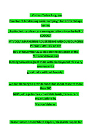 I Vishvas Yadav Program
Director of fundraising social campaign for NGOs,old age
homes
,charitable trusts/cancer care organizations from be half of
CODOCA
MTVCOLA MARKETING ADVERTISING AND OUTSOURCING
PRIVATE LIMITED on 8th
Day of November 2013 declare the initiation of the
Mission Vishvas and
looking forward a great India with employment for every
women and a
great India without Poverty .
We are planning to provide funds for social cause to more
then 500
NGOs,old age homes ,charitable trusts/cancer care
organizations by
Mission Vishvas .
Please find enclosed White Papers / Research Papers for
 