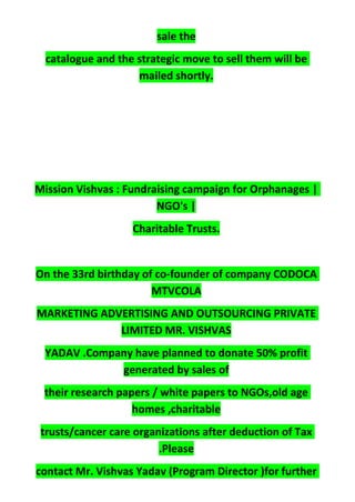 sale the
catalogue and the strategic move to sell them will be
mailed shortly.
Mission Vishvas : Fundraising campaign for Orphanages |
NGO's |
Charitable Trusts.
On the 33rd birthday of co-founder of company CODOCA
MTVCOLA
MARKETING ADVERTISING AND OUTSOURCING PRIVATE
LIMITED MR. VISHVAS
YADAV .Company have planned to donate 50% profit
generated by sales of
their research papers / white papers to NGOs,old age
homes ,charitable
trusts/cancer care organizations after deduction of Tax
.Please
contact Mr. Vishvas Yadav (Program Director )for further
 