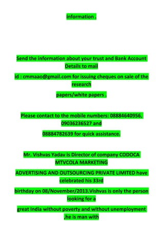 information .
Send the information about your trust and Bank Account
Details to mail
id : cmmaao@gmail.com for issuing cheques on sale of the
research
papers/white papers .
Please contact to the mobile numbers: 08884640956,
09036236527 and
08884782639 for quick assistance.
Mr. Vishvas Yadav is Director of company CODOCA
MTVCOLA MARKETING
ADVERTISING AND OUTSOURCING PRIVATE LIMITED have
celebrated his 33rd
birthday on 08/November/2013.Vishvas is only the person
looking for a
great India without poverty and without unemployment
,he is man with
 