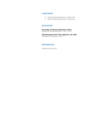 LANGUAGES
● English (Speaking/Reading) - Professional
● German Speaking/Reading) - Professional
EDUCATION
University of Harvard, Shenzhen, China
Bachelor of Computer Science — 2011 - 2015
iOS Development for iPad, Apple Inc, CA, USA
Certificate of Completion - 2013
REFERENCES
Available upon request.
 