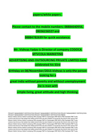 papers/white papers .
Please contact to the mobile numbers: 08884640956,
09036236527 and
08884782639 for quick assistance.
Mr. Vishvas Yadav is Director of company CODOCA
MTVCOLA MARKETING
ADVERTISING AND OUTSOURCING PRIVATE LIMITED have
celebrated his 33rd
birthday on 08/November/2013.Vishvas is only the person
looking for a
great India without poverty and without unemployment
,he is man with
simple living, great attitude and high thinking.
PROJECT MANAGEMENT CERTIFICATION PROJECT MANAGEMENT CERTIFICATION PROJECT MANAGEMENT CERTIFICATION
PROJECT MANAGEMENT CERTIFICATION PROJECT MANAGEMENT CERTIFICATION PMBOK
Mission PMBOK Vishvas PMBOK Fundraising PMI campaign PMP for Orphanages PMP NGO’s PMI Charitable PMP Trusts.
CODOCA PMI MTVCOLA PMP MARKETING PMBOK ADVERTISING PMI ANG POMBOK OUTSOURCING PMI PRIVATE PMP LIMITED PMP
Mission PMBOK Vishvas PMBOK Fundraising PMI campaign PMP for Orphanages PMP NGO’s PMI Charitable PMP Trusts.
CODOCA PMI MTVCOLA PMP MARKETING PMBOK ADVERTISING PMI ANG POMBOK OUTSOURCING PMI PRIVATE PMP LIMITED PMP
Mission PMBOK Vishvas PMBOK Fundraising PMI campaign PMP for Orphanages PMP NGO’s PMI Charitable PMP Trusts.
CODOCA PMI MTVCOLA PMP MARKETING PMBOK ADVERTISING PMI ANG POMBOK OUTSOURCING PMI PRIVATE PMP LIMITED PMP
Mission PMBOK Vishvas PMBOK Fundraising PMI campaign PMP for Orphanages PMP NGO’s PMI Charitable PMP Trusts.
CODOCA PMI MTVCOLA PMP MARKETING PMBOK ADVERTISING PMI ANG POMBOK OUTSOURCING PMI PRIVATE PMP LIMITED PMP
Mission PMBOK Vishvas PMBOK Fundraising PMI campaign PMP for Orphanages PMP NGO’s PMI Charitable PMP Trusts.
 