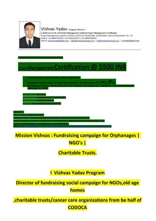 C.M.M.A.A.O.Pvt.Ltd.Project Management Institute
Project ManagementCertification @ 5500 INR
 Increase your market value. Start right here!
 Research shows that a Project Management Professional (P II M II PII)
 Certification from C.M.M.A.A.O.Pvt.Ltd. Project Management Institute , can increase your
earnings by 25%
• Earn more
• Enjoy better career opportunities
• Globally recognized
 Get certified and get recognized.
COURTSEY:-
Vishvas Yadav | Program Director |
C.M.M.A.A.O .Pvt .Ltd.Project Management Institute Project Management Certification
Project Management Institute~CODOCA MTVCOLA MARKETING ADVERTISING AND OUTSOURCING Pvt. Ltd.
Mobile: +91-8884782639 | +91-9036236527 | +91-8884640956 |
Mail id: pmicmmaao@gmail.com | sales@codocamtvcola.co.in | info@codocamtvcola.co.in | cmmaao@gmail.com
Mission Vishvas : Fundraising campaign for Orphanages |
NGO's |
Charitable Trusts.
I Vishvas Yadav Program
Director of fundraising social campaign for NGOs,old age
homes
,charitable trusts/cancer care organizations from be half of
CODOCA
 