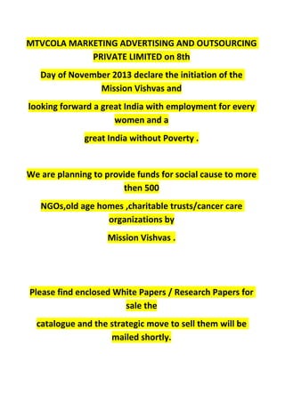 MTVCOLA MARKETING ADVERTISING AND OUTSOURCING
PRIVATE LIMITED on 8th
Day of November 2013 declare the initiation of the
Mission Vishvas and
looking forward a great India with employment for every
women and a
great India without Poverty .
We are planning to provide funds for social cause to more
then 500
NGOs,old age homes ,charitable trusts/cancer care
organizations by
Mission Vishvas .
Please find enclosed White Papers / Research Papers for
sale the
catalogue and the strategic move to sell them will be
mailed shortly.
 