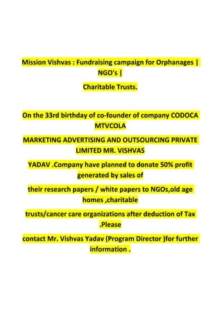 Mission Vishvas : Fundraising campaign for Orphanages |
NGO's |
Charitable Trusts.
On the 33rd birthday of co-founder of company CODOCA
MTVCOLA
MARKETING ADVERTISING AND OUTSOURCING PRIVATE
LIMITED MR. VISHVAS
YADAV .Company have planned to donate 50% profit
generated by sales of
their research papers / white papers to NGOs,old age
homes ,charitable
trusts/cancer care organizations after deduction of Tax
.Please
contact Mr. Vishvas Yadav (Program Director )for further
information .
 