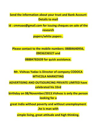 Send the information about your trust and Bank Account
Details to mail
id : cmmaao@gmail.com for issuing cheques on sale of the
research
papers/white papers .
Please contact to the mobile numbers: 08884640956,
09036236527 and
08884782639 for quick assistance.
Mr. Vishvas Yadav is Director of company CODOCA
MTVCOLA MARKETING
ADVERTISING AND OUTSOURCING PRIVATE LIMITED have
celebrated his 33rd
birthday on 08/November/2013.Vishvas is only the person
looking for a
great India without poverty and without unemployment
,he is man with
simple living, great attitude and high thinking.
 