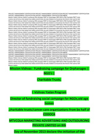 PROJECT MANAGEMENT CERTIFICATION PROJECT MANAGEMENT CERTIFICATION PROJECT MANAGEMENT CERTIFICATION
PROJECT MANAGEMENT CERTIFICATION PROJECT MANAGEMENT CERTIFICATION PMBOK
Mission PMBOK Vishvas PMBOK Fundraising PMI campaign PMP for Orphanages PMP NGO’s PMI Charitable PMP Trusts.
CODOCA PMI MTVCOLA PMP MARKETING PMBOK ADVERTISING PMI ANG POMBOK OUTSOURCING PMI PRIVATE PMP LIMITED PMP
Mission PMBOK Vishvas PMBOK Fundraising PMI campaign PMP for Orphanages PMP NGO’s PMI Charitable PMP Trusts.
CODOCA PMI MTVCOLA PMP MARKETING PMBOK ADVERTISING PMI ANG POMBOK OUTSOURCING PMI PRIVATE PMP LIMITED PMP
Mission PMBOK Vishvas PMBOK Fundraising PMI campaign PMP for Orphanages PMP NGO’s PMI Charitable PMP Trusts.
CODOCA PMI MTVCOLA PMP MARKETING PMBOK ADVERTISING PMI ANG POMBOK OUTSOURCING PMI PRIVATE PMP LIMITED PMP
Mission PMBOK Vishvas PMBOK Fundraising PMI campaign PMP for Orphanages PMP NGO’s PMI Charitable PMP Trusts.
CODOCA PMI MTVCOLA PMP MARKETING PMBOK ADVERTISING PMI ANG POMBOK OUTSOURCING PMI PRIVATE PMP LIMITED PMP
Mission PMBOK Vishvas PMBOK Fundraising PMI campaign PMP for Orphanages PMP NGO’s PMI Charitable PMP Trusts.
CODOCA PMI MTVCOLA PMP MARKETING PMBOK ADVERTISING PMI ANG POMBOK OUTSOURCING PMI PRIVATE PMP LIMITED PMP
Mission PMBOK Vishvas PMBOK Fundraising PMI campaign PMP for Orphanages PMP NGO’s PMI Charitable PMP Trusts.
CODOCA PMI MTVCOLA PMP MARKETING PMBOK ADVERTISING PMI ANG POMBOK OUTSOURCING PMI PRIVATE PMP LIMITED PMP
Mission PMBOK Vishvas PMBOK Fundraising PMI campaign PMP for Orphanages PMP NGO’s PMI Charitable PMP Trusts.
CODOCA PMI MTVCOLA PMP MARKETING PMBOK ADVERTISING PMI ANG POMBOK OUTSOURCING PMI PRIVATE PMP LIMITED PMP
Mission PMBOK Vishvas PMBOK Fundraising PMI campaign PMP for Orphanages PMP NGO’s PMI Charitable PMP Trusts.
CODOCA PMI MTVCOLA PMP MARKETING PMBOK ADVERTISING PMI ANG POMBOK OUTSOURCING PMI PRIVATE PMP LIMITED PMP
Mission PMBOK Vishvas PMBOK Fundraising PMI campaign PMP for Orphanages PMP NGO’s PMI Charitable PMP Trusts.
CODOCA PMI MTVCOLA PMP MARKETING PMBOK ADVERTISING PMI ANG POMBOK OUTSOURCING PMI PRIVATE PMP LIMITED PMP
PROJECT MANAGEMENT CERTIFICATION PROJECT MANAGEMENT CERTIFICATION PROJECT MANAGEMENT CERTIFICATION
PROJECT MANAGEMENT CERTIFICATION PROJECT MANAGEMENT CERTIFICATION PMBOK
PROJECT MANAGEMENT CERTIFICATION PROJECT MANAGEMENT CERTIFICATION PROJECT MANAGEMENT CERTIFICATION
PROJECT MANAGEMENT CERTIFICATION PROJECT MANAGEMENT CERTIFICATION PMBOK
Mission PMBOK Vishvas PMBOK Fundraising PMI campaign PMP for Orphanages PMP NGO’s PMI Charitable PMP Trusts.
CODOCA PMI MTVCOLA PMP MARKETING PMBOK ADVERTISING PMI ANG POMBOK OUTSOURCING PMI PRIVATE PMP LIMITED PMP
Mission PMBOK Vishvas PMBOK Fundraising PMI campaign PMP for Orphanages PMP NGO’s PMI Charitable PMP Trusts.
CODOCA PMI MTVCOLA PMP MARKETING PMBOK ADVERTISING PMI ANG POMBOK OUTSOURCING PMI PRIVATE PMP LIMITED PMP
Mission PMBOK
Mission Vishvas : Fundraising campaign for Orphanages |
NGO's |
Charitable Trusts.
I Vishvas Yadav Program
Director of fundraising social campaign for NGOs,old age
homes
,charitable trusts/cancer care organizations from be half of
CODOCA
MTVCOLA MARKETING ADVERTISING AND OUTSOURCING
PRIVATE LIMITED on 8th
Day of November 2013 declare the initiation of the
 