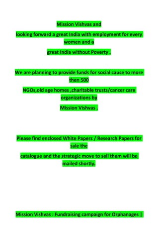 Mission Vishvas and
looking forward a great India with employment for every
women and a
great India without Poverty .
We are planning to provide funds for social cause to more
then 500
NGOs,old age homes ,charitable trusts/cancer care
organizations by
Mission Vishvas .
Please find enclosed White Papers / Research Papers for
sale the
catalogue and the strategic move to sell them will be
mailed shortly.
Mission Vishvas : Fundraising campaign for Orphanages |
 