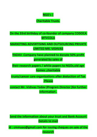 NGO's |
Charitable Trusts.
On the 33rd birthday of co-founder of company CODOCA
MTVCOLA
MARKETING ADVERTISING AND OUTSOURCING PRIVATE
LIMITED MR. VISHVAS
YADAV .Company have planned to donate 50% profit
generated by sales of
their research papers / white papers to NGOs,old age
homes ,charitable
trusts/cancer care organizations after deduction of Tax
.Please
contact Mr. Vishvas Yadav (Program Director )for further
information .
Send the information about your trust and Bank Account
Details to mail
id : cmmaao@gmail.com for issuing cheques on sale of the
research
 
