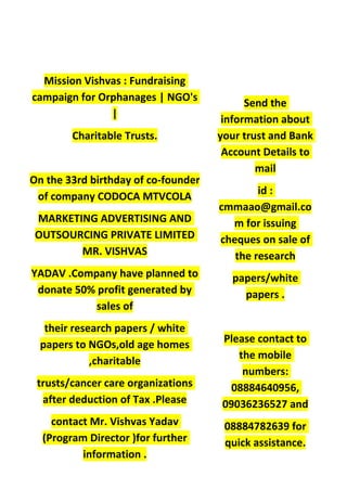 Mission Vishvas : Fundraising
campaign for Orphanages | NGO's
|
Charitable Trusts.
On the 33rd birthday of co-founder
of company CODOCA MTVCOLA
MARKETING ADVERTISING AND
OUTSOURCING PRIVATE LIMITED
MR. VISHVAS
YADAV .Company have planned to
donate 50% profit generated by
sales of
their research papers / white
papers to NGOs,old age homes
,charitable
trusts/cancer care organizations
after deduction of Tax .Please
contact Mr. Vishvas Yadav
(Program Director )for further
information .
Send the
information about
your trust and Bank
Account Details to
mail
id :
cmmaao@gmail.co
m for issuing
cheques on sale of
the research
papers/white
papers .
Please contact to
the mobile
numbers:
08884640956,
09036236527 and
08884782639 for
quick assistance.
 