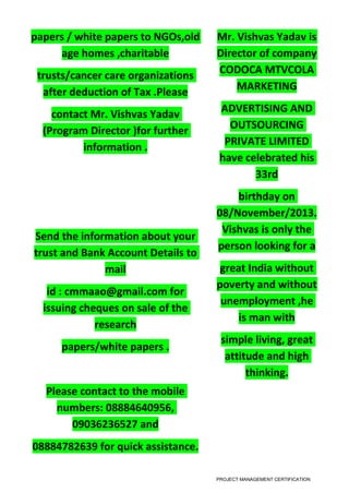 papers / white papers to NGOs,old
age homes ,charitable
trusts/cancer care organizations
after deduction of Tax .Please
contact Mr. Vishvas Yadav
(Program Director )for further
information .
Send the information about your
trust and Bank Account Details to
mail
id : cmmaao@gmail.com for
issuing cheques on sale of the
research
papers/white papers .
Please contact to the mobile
numbers: 08884640956,
09036236527 and
08884782639 for quick assistance.
Mr. Vishvas Yadav is
Director of company
CODOCA MTVCOLA
MARKETING
ADVERTISING AND
OUTSOURCING
PRIVATE LIMITED
have celebrated his
33rd
birthday on
08/November/2013.
Vishvas is only the
person looking for a
great India without
poverty and without
unemployment ,he
is man with
simple living, great
attitude and high
thinking.
PROJECT MANAGEMENT CERTIFICATION
 