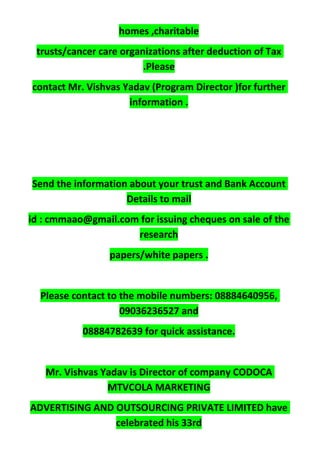 homes ,charitable
trusts/cancer care organizations after deduction of Tax
.Please
contact Mr. Vishvas Yadav (Program Director )for further
information .
Send the information about your trust and Bank Account
Details to mail
id : cmmaao@gmail.com for issuing cheques on sale of the
research
papers/white papers .
Please contact to the mobile numbers: 08884640956,
09036236527 and
08884782639 for quick assistance.
Mr. Vishvas Yadav is Director of company CODOCA
MTVCOLA MARKETING
ADVERTISING AND OUTSOURCING PRIVATE LIMITED have
celebrated his 33rd
 