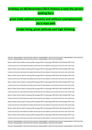 birthday on 08/November/2013.Vishvas is only the person
looking for a
great India without poverty and without unemployment
,he is man with
simple living, great attitude and high thinking.
PROJECT MANAGEMENT CERTIFICATION PROJECT MANAGEMENT CERTIFICATION PROJECT MANAGEMENT CERTIFICATION
PROJECT MANAGEMENT CERTIFICATION PROJECT MANAGEMENT CERTIFICATION PMBOK
Mission PMBOK Vishvas PMBOK Fundraising PMI campaign PMP for Orphanages PMP NGO’s PMI Charitable PMP Trusts.
CODOCA PMI MTVCOLA PMP MARKETING PMBOK ADVERTISING PMI ANG POMBOK OUTSOURCING PMI PRIVATE PMP LIMITED PMP
Mission PMBOK Vishvas PMBOK Fundraising PMI campaign PMP for Orphanages PMP NGO’s PMI Charitable PMP Trusts.
CODOCA PMI MTVCOLA PMP MARKETING PMBOK ADVERTISING PMI ANG POMBOK OUTSOURCING PMI PRIVATE PMP LIMITED PMP
Mission PMBOK Vishvas PMBOK Fundraising PMI campaign PMP for Orphanages PMP NGO’s PMI Charitable PMP Trusts.
CODOCA PMI MTVCOLA PMP MARKETING PMBOK ADVERTISING PMI ANG POMBOK OUTSOURCING PMI PRIVATE PMP LIMITED PMP
Mission PMBOK Vishvas PMBOK Fundraising PMI campaign PMP for Orphanages PMP NGO’s PMI Charitable PMP Trusts.
CODOCA PMI MTVCOLA PMP MARKETING PMBOK ADVERTISING PMI ANG POMBOK OUTSOURCING PMI PRIVATE PMP LIMITED PMP
Mission PMBOK Vishvas PMBOK Fundraising PMI campaign PMP for Orphanages PMP NGO’s PMI Charitable PMP Trusts.
CODOCA PMI MTVCOLA PMP MARKETING PMBOK ADVERTISING PMI ANG POMBOK OUTSOURCING PMI PRIVATE PMP LIMITED PMP
Mission PMBOK Vishvas PMBOK Fundraising PMI campaign PMP for Orphanages PMP NGO’s PMI Charitable PMP Trusts.
CODOCA PMI MTVCOLA PMP MARKETING PMBOK ADVERTISING PMI ANG POMBOK OUTSOURCING PMI PRIVATE PMP LIMITED PMP
Mission PMBOK Vishvas PMBOK Fundraising PMI campaign PMP for Orphanages PMP NGO’s PMI Charitable PMP Trusts.
CODOCA PMI MTVCOLA PMP MARKETING PMBOK ADVERTISING PMI ANG POMBOK OUTSOURCING PMI PRIVATE PMP LIMITED PMP
Mission PMBOK Vishvas PMBOK Fundraising PMI campaign PMP for Orphanages PMP NGO’s PMI Charitable PMP Trusts.
CODOCA PMI MTVCOLA PMP MARKETING PMBOK ADVERTISING PMI ANG POMBOK OUTSOURCING PMI PRIVATE PMP LIMITED PMP
Mission PMBOK Vishvas PMBOK Fundraising PMI campaign PMP for Orphanages PMP NGO’s PMI Charitable PMP Trusts.
CODOCA PMI MTVCOLA PMP MARKETING PMBOK ADVERTISING PMI ANG POMBOK OUTSOURCING PMI PRIVATE PMP LIMITED PMP
PROJECT MANAGEMENT CERTIFICATION PROJECT MANAGEMENT CERTIFICATION PROJECT MANAGEMENT CERTIFICATION
PROJECT MANAGEMENT CERTIFICATION PROJECT MANAGEMENT CERTIFICATION PMBOK
PROJECT MANAGEMENT CERTIFICATION PROJECT MANAGEMENT CERTIFICATION PROJECT MANAGEMENT CERTIFICATION
 