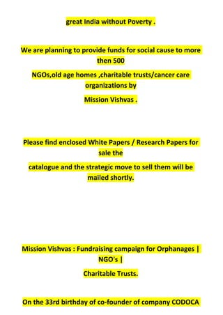 great India without Poverty .
We are planning to provide funds for social cause to more
then 500
NGOs,old age homes ,charitable trusts/cancer care
organizations by
Mission Vishvas .
Please find enclosed White Papers / Research Papers for
sale the
catalogue and the strategic move to sell them will be
mailed shortly.
Mission Vishvas : Fundraising campaign for Orphanages |
NGO's |
Charitable Trusts.
On the 33rd birthday of co-founder of company CODOCA
 