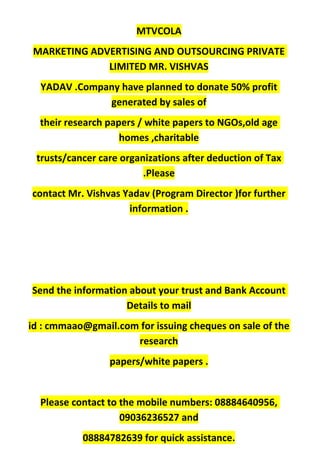 MTVCOLA
MARKETING ADVERTISING AND OUTSOURCING PRIVATE
LIMITED MR. VISHVAS
YADAV .Company have planned to donate 50% profit
generated by sales of
their research papers / white papers to NGOs,old age
homes ,charitable
trusts/cancer care organizations after deduction of Tax
.Please
contact Mr. Vishvas Yadav (Program Director )for further
information .
Send the information about your trust and Bank Account
Details to mail
id : cmmaao@gmail.com for issuing cheques on sale of the
research
papers/white papers .
Please contact to the mobile numbers: 08884640956,
09036236527 and
08884782639 for quick assistance.
 