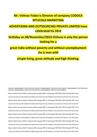 Mr. Vishvas Yadav is Director of company CODOCA
MTVCOLA MARKETING
ADVERTISING AND OUTSOURCING PRIVATE LIMITED have
celebrated his 33rd
birthday on 08/November/2013.Vishvas is only the person
looking for a
great India without poverty and without unemployment
,he is man with
simple living, great attitude and high thinking.
PROJECT MANAGEMENT CERTIFICATION PROJECT MANAGEMENT CERTIFICATION PROJECT MANAGEMENT CERTIFICATION
PROJECT MANAGEMENT CERTIFICATION PROJECT MANAGEMENT CERTIFICATION PMBOK
Mission PMBOK Vishvas PMBOK Fundraising PMI campaign PMP for Orphanages PMP NGO’s PMI Charitable PMP Trusts.
CODOCA PMI MTVCOLA PMP MARKETING PMBOK ADVERTISING PMI ANG POMBOK OUTSOURCING PMI PRIVATE PMP LIMITED PMP
Mission PMBOK Vishvas PMBOK Fundraising PMI campaign PMP for Orphanages PMP NGO’s PMI Charitable PMP Trusts.
CODOCA PMI MTVCOLA PMP MARKETING PMBOK ADVERTISING PMI ANG POMBOK OUTSOURCING PMI PRIVATE PMP LIMITED PMP
Mission PMBOK Vishvas PMBOK Fundraising PMI campaign PMP for Orphanages PMP NGO’s PMI Charitable PMP Trusts.
CODOCA PMI MTVCOLA PMP MARKETING PMBOK ADVERTISING PMI ANG POMBOK OUTSOURCING PMI PRIVATE PMP LIMITED PMP
Mission PMBOK Vishvas PMBOK Fundraising PMI campaign PMP for Orphanages PMP NGO’s PMI Charitable PMP Trusts.
CODOCA PMI MTVCOLA PMP MARKETING PMBOK ADVERTISING PMI ANG POMBOK OUTSOURCING PMI PRIVATE PMP LIMITED PMP
Mission PMBOK Vishvas PMBOK Fundraising PMI campaign PMP for Orphanages PMP NGO’s PMI Charitable PMP Trusts.
CODOCA PMI MTVCOLA PMP MARKETING PMBOK ADVERTISING PMI ANG POMBOK OUTSOURCING PMI PRIVATE PMP LIMITED PMP
Mission PMBOK Vishvas PMBOK Fundraising PMI campaign PMP for Orphanages PMP NGO’s PMI Charitable PMP Trusts.
CODOCA PMI MTVCOLA PMP MARKETING PMBOK ADVERTISING PMI ANG POMBOK OUTSOURCING PMI PRIVATE PMP LIMITED PMP
 