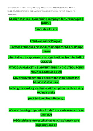 Mission PMBOK Vishvas PMBOK Fundraising PMI campaign PMP for Orphanages PMP NGO’s PMI Charitable PMP Trusts.
CODOCA PMI MTVCOLA PMP MARKETING PMBOK ADVERTISING PMI ANG POMBOK OUTSOURCING PMI PRIVATE PMP LIMITED PMP
Mission PMBOK
Mission Vishvas : Fundraising campaign for Orphanages |
NGO's |
Charitable Trusts.
I Vishvas Yadav Program
Director of fundraising social campaign for NGOs,old age
homes
,charitable trusts/cancer care organizations from be half of
CODOCA
MTVCOLA MARKETING ADVERTISING AND OUTSOURCING
PRIVATE LIMITED on 8th
Day of November 2013 declare the initiation of the
Mission Vishvas and
looking forward a great India with employment for every
women and a
great India without Poverty .
We are planning to provide funds for social cause to more
then 500
NGOs,old age homes ,charitable trusts/cancer care
organizations by
 