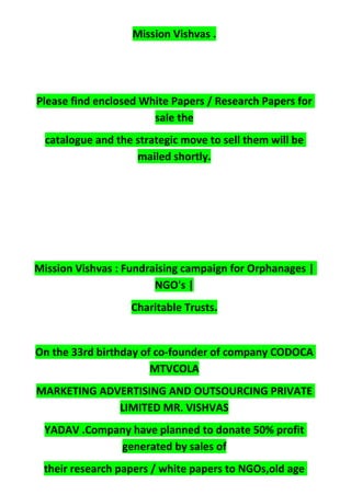 Mission Vishvas .
Please find enclosed White Papers / Research Papers for
sale the
catalogue and the strategic move to sell them will be
mailed shortly.
Mission Vishvas : Fundraising campaign for Orphanages |
NGO's |
Charitable Trusts.
On the 33rd birthday of co-founder of company CODOCA
MTVCOLA
MARKETING ADVERTISING AND OUTSOURCING PRIVATE
LIMITED MR. VISHVAS
YADAV .Company have planned to donate 50% profit
generated by sales of
their research papers / white papers to NGOs,old age
 