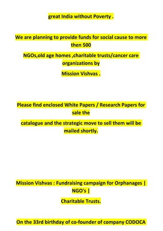 great India without Poverty .
We are planning to provide funds for social cause to more
then 500
NGOs,old age homes ,charitable trusts/cancer care
organizations by
Mission Vishvas .
Please find enclosed White Papers / Research Papers for
sale the
catalogue and the strategic move to sell them will be
mailed shortly.
Mission Vishvas : Fundraising campaign for Orphanages |
NGO's |
Charitable Trusts.
On the 33rd birthday of co-founder of company CODOCA
 