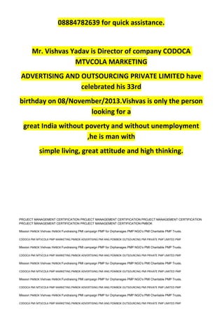 08884782639 for quick assistance.
Mr. Vishvas Yadav is Director of company CODOCA
MTVCOLA MARKETING
ADVERTISING AND OUTSOURCING PRIVATE LIMITED have
celebrated his 33rd
birthday on 08/November/2013.Vishvas is only the person
looking for a
great India without poverty and without unemployment
,he is man with
simple living, great attitude and high thinking.
PROJECT MANAGEMENT CERTIFICATION PROJECT MANAGEMENT CERTIFICATION PROJECT MANAGEMENT CERTIFICATION
PROJECT MANAGEMENT CERTIFICATION PROJECT MANAGEMENT CERTIFICATION PMBOK
Mission PMBOK Vishvas PMBOK Fundraising PMI campaign PMP for Orphanages PMP NGO’s PMI Charitable PMP Trusts.
CODOCA PMI MTVCOLA PMP MARKETING PMBOK ADVERTISING PMI ANG POMBOK OUTSOURCING PMI PRIVATE PMP LIMITED PMP
Mission PMBOK Vishvas PMBOK Fundraising PMI campaign PMP for Orphanages PMP NGO’s PMI Charitable PMP Trusts.
CODOCA PMI MTVCOLA PMP MARKETING PMBOK ADVERTISING PMI ANG POMBOK OUTSOURCING PMI PRIVATE PMP LIMITED PMP
Mission PMBOK Vishvas PMBOK Fundraising PMI campaign PMP for Orphanages PMP NGO’s PMI Charitable PMP Trusts.
CODOCA PMI MTVCOLA PMP MARKETING PMBOK ADVERTISING PMI ANG POMBOK OUTSOURCING PMI PRIVATE PMP LIMITED PMP
Mission PMBOK Vishvas PMBOK Fundraising PMI campaign PMP for Orphanages PMP NGO’s PMI Charitable PMP Trusts.
CODOCA PMI MTVCOLA PMP MARKETING PMBOK ADVERTISING PMI ANG POMBOK OUTSOURCING PMI PRIVATE PMP LIMITED PMP
Mission PMBOK Vishvas PMBOK Fundraising PMI campaign PMP for Orphanages PMP NGO’s PMI Charitable PMP Trusts.
CODOCA PMI MTVCOLA PMP MARKETING PMBOK ADVERTISING PMI ANG POMBOK OUTSOURCING PMI PRIVATE PMP LIMITED PMP
 