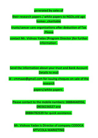 generated by sales of
their research papers / white papers to NGOs,old age
homes ,charitable
trusts/cancer care organizations after deduction of Tax
.Please
contact Mr. Vishvas Yadav (Program Director )for further
information .
Send the information about your trust and Bank Account
Details to mail
id : cmmaao@gmail.com for issuing cheques on sale of the
research
papers/white papers .
Please contact to the mobile numbers: 08884640956,
09036236527 and
08884782639 for quick assistance.
Mr. Vishvas Yadav is Director of company CODOCA
MTVCOLA MARKETING
 