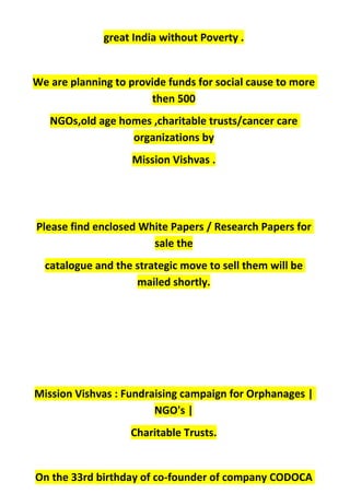 great India without Poverty .
We are planning to provide funds for social cause to more
then 500
NGOs,old age homes ,charitable trusts/cancer care
organizations by
Mission Vishvas .
Please find enclosed White Papers / Research Papers for
sale the
catalogue and the strategic move to sell them will be
mailed shortly.
Mission Vishvas : Fundraising campaign for Orphanages |
NGO's |
Charitable Trusts.
On the 33rd birthday of co-founder of company CODOCA
 