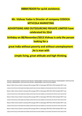 08884782639 for quick assistance.
Mr. Vishvas Yadav is Director of company CODOCA
MTVCOLA MARKETING
ADVERTISING AND OUTSOURCING PRIVATE LIMITED have
celebrated his 33rd
birthday on 08/November/2013.Vishvas is only the person
looking for a
great India without poverty and without unemployment
,he is man with
simple living, great attitude and high thinking.
PROJECT MANAGEMENT CERTIFICATION PROJECT MANAGEMENT CERTIFICATION PROJECT MANAGEMENT CERTIFICATION
PROJECT MANAGEMENT CERTIFICATION PROJECT MANAGEMENT CERTIFICATION PMBOK
Mission PMBOK Vishvas PMBOK Fundraising PMI campaign PMP for Orphanages PMP NGO’s PMI Charitable PMP Trusts.
CODOCA PMI MTVCOLA PMP MARKETING PMBOK ADVERTISING PMI ANG POMBOK OUTSOURCING PMI PRIVATE PMP LIMITED PMP
Mission PMBOK Vishvas PMBOK Fundraising PMI campaign PMP for Orphanages PMP NGO’s PMI Charitable PMP Trusts.
CODOCA PMI MTVCOLA PMP MARKETING PMBOK ADVERTISING PMI ANG POMBOK OUTSOURCING PMI PRIVATE PMP LIMITED PMP
Mission PMBOK Vishvas PMBOK Fundraising PMI campaign PMP for Orphanages PMP NGO’s PMI Charitable PMP Trusts.
CODOCA PMI MTVCOLA PMP MARKETING PMBOK ADVERTISING PMI ANG POMBOK OUTSOURCING PMI PRIVATE PMP LIMITED PMP
Mission PMBOK Vishvas PMBOK Fundraising PMI campaign PMP for Orphanages PMP NGO’s PMI Charitable PMP Trusts.
CODOCA PMI MTVCOLA PMP MARKETING PMBOK ADVERTISING PMI ANG POMBOK OUTSOURCING PMI PRIVATE PMP LIMITED PMP
Mission PMBOK Vishvas PMBOK Fundraising PMI campaign PMP for Orphanages PMP NGO’s PMI Charitable PMP Trusts.
CODOCA PMI MTVCOLA PMP MARKETING PMBOK ADVERTISING PMI ANG POMBOK OUTSOURCING PMI PRIVATE PMP LIMITED PMP
 