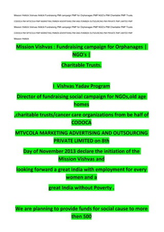 Mission PMBOK Vishvas PMBOK Fundraising PMI campaign PMP for Orphanages PMP NGO’s PMI Charitable PMP Trusts.
CODOCA PMI MTVCOLA PMP MARKETING PMBOK ADVERTISING PMI ANG POMBOK OUTSOURCING PMI PRIVATE PMP LIMITED PMP
Mission PMBOK Vishvas PMBOK Fundraising PMI campaign PMP for Orphanages PMP NGO’s PMI Charitable PMP Trusts.
CODOCA PMI MTVCOLA PMP MARKETING PMBOK ADVERTISING PMI ANG POMBOK OUTSOURCING PMI PRIVATE PMP LIMITED PMP
Mission PMBOK
Mission Vishvas : Fundraising campaign for Orphanages |
NGO's |
Charitable Trusts.
I Vishvas Yadav Program
Director of fundraising social campaign for NGOs,old age
homes
,charitable trusts/cancer care organizations from be half of
CODOCA
MTVCOLA MARKETING ADVERTISING AND OUTSOURCING
PRIVATE LIMITED on 8th
Day of November 2013 declare the initiation of the
Mission Vishvas and
looking forward a great India with employment for every
women and a
great India without Poverty .
We are planning to provide funds for social cause to more
then 500
 