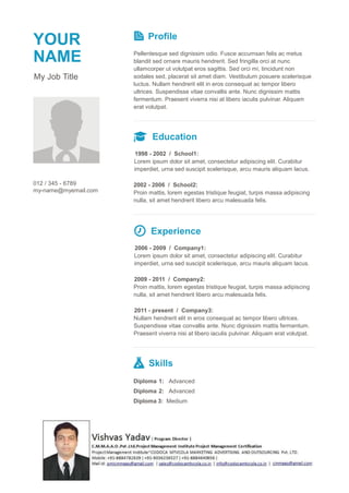 YOUR
NAME
My Job Title
Profile
Pellentesque sed dignissim odio. Fusce accumsan felis ac metus
blandit sed ornare mauris hendrerit. Sed fringilla orci at nunc
ullamcorper ut volutpat eros sagittis. Sed orci mi, tincidunt non
sodales sed, placerat sit amet diam. Vestibulum posuere scelerisque
luctus. Nullam hendrerit elit in eros consequat ac tempor libero
ultrices. Suspendisse vitae convallis ante. Nunc dignissim mattis
fermentum. Praesent viverra nisi at libero iaculis pulvinar. Aliquam
erat volutpat.
Education
1998 - 2002 / School1:
Lorem ipsum dolor sit amet, consectetur adipiscing elit. Curabitur
imperdiet, urna sed suscipit scelerisque, arcu mauris aliquam lacus.
012 / 345 - 6789
my-name@myemail.com
2002 - 2006 / School2:
Proin mattis, lorem egestas tristique feugiat, turpis massa adipiscing
nulla, sit amet hendrerit libero arcu malesuada felis.
Experience
2006 - 2009 / Company1:
Lorem ipsum dolor sit amet, consectetur adipiscing elit. Curabitur
imperdiet, urna sed suscipit scelerisque, arcu mauris aliquam lacus.
2009 - 2011 / Company2:
Proin mattis, lorem egestas tristique feugiat, turpis massa adipiscing
nulla, sit amet hendrerit libero arcu malesuada felis.
2011 - present / Company3:
Nullam hendrerit elit in eros consequat ac tempor libero ultrices.
Suspendisse vitae convallis ante. Nunc dignissim mattis fermentum.
Praesent viverra nisi at libero iaculis pulvinar. Aliquam erat volutpat.
Skills
Diploma 1: Advanced
Diploma 2: Advanced
Diploma 3: Medium
 