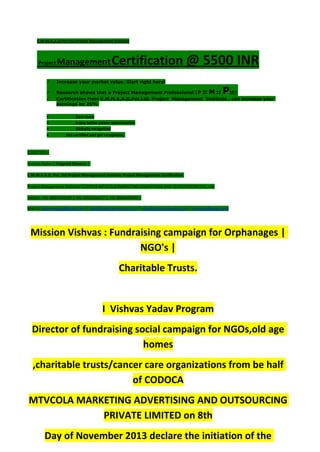 C.M.M.A.A.O.Pvt.Ltd.Project Management Institute
Project ManagementCertification @ 5500 INR
 Increase your market value. Start right here!
 Research shows that a Project Management Professional (P II M II PII)
 Certification from C.M.M.A.A.O.Pvt.Ltd. Project Management Institute , can increase your
earnings by 25%
• Earn more
• Enjoy better career opportunities
• Globally recognized
Get certified and get recognized.
COURTSEY:-
Vishvas Yadav | Program Director |
C.M.M.A.A.O .Pvt .Ltd.Project Management Institute Project Management Certification
Project Management Institute~CODOCA MTVCOLA MARKETING ADVERTISING AND OUTSOURCING Pvt. Ltd.
Mobile: +91-8884782639 | +91-9036236527 | +91-8884640956 |
Mail id: pmicmmaao@gmail.com | sales@codocamtvcola.co.in | info@codocamtvcola.co.in | cmmaao@gmail.com
Mission Vishvas : Fundraising campaign for Orphanages |
NGO's |
Charitable Trusts.
I Vishvas Yadav Program
Director of fundraising social campaign for NGOs,old age
homes
,charitable trusts/cancer care organizations from be half
of CODOCA
MTVCOLA MARKETING ADVERTISING AND OUTSOURCING
PRIVATE LIMITED on 8th
Day of November 2013 declare the initiation of the
 