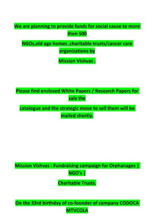 We are planning to provide funds for social cause to more
then 500
NGOs,old age homes ,charitable trusts/cancer care
organizations by
Mission Vishvas .
Please find enclosed White Papers / Research Papers for
sale the
catalogue and the strategic move to sell them will be
mailed shortly.
Mission Vishvas : Fundraising campaign for Orphanages |
NGO's |
Charitable Trusts.
On the 33rd birthday of co-founder of company CODOCA
MTVCOLA
 