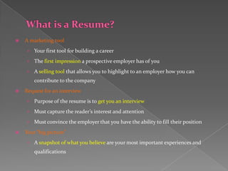    A marketing tool
    › Your first tool for building a career

    › The first impression a prospective employer has of you

    › A selling tool that allows you to highlight to an employer how you can
        contribute to the company
   Request for an interview
    › Purpose of the resume is to get you an interview

    › Must capture the reader’s interest and attention

    › Must convince the employer that you have the ability to fill their position

   Your “big picture”
    › A snapshot of what you believe are your most important experiences and
        qualifications
 