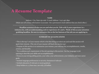 NAME
                      Address • City, State zip code • E-mail Address • (123) 456-7890
     (Make sure all contact information is accurate. Use a permanent email address that you check often.)
--------------------------------------------------------------------------------------------------------------------------------------
            Headline sentence of who you are and what you do. Title with X years experience in x
   industry/ies, with an understanding and/or experience of x and x. Think of this as your attention
      grabbing headline. Be sure to customize this to the hot buttons of the job you are applying to.
--------------------------------------------------------------------------------------------------------------------------------------
                                             SUMMARY OF QUALIFICATIONS

     • This is the top ¼ of your resume which is the first thing recruiters see and read this section will
     spark their interest. (The rest of your resume will back this section up.)
     • Purpose of this section is to summarize your resume; your relevant key accomplishments, results,
     actions, and benefits.
     • Try to address each requirement of the job opening in this section. Use the language in job
     opening to describe your skills and accomplishments.
     • Focus on your strong selling points, your value, your achievements, your industry, and your career
     goals.
     • Include language proficiencies or security clearances if relevant
     • Include education if relevant or recent graduate
     • Keep bullets to 1.5 lines max, use only 5-8 bullets
 