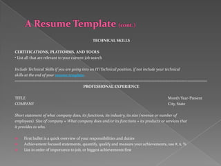 TECHNICAL SKILLS

CERTIFICATIONS, PLATFORMS, AND TOOLS
• List all that are relevant to your current job search

Include Technical Skills if you are going into an IT/Technical position, if not include your technical
skills at the end of your resume template.
-------------------------------------------------------------------------------------------------------------------------------------------
                                                  PROFESSIONAL EXPERIENCE

TITLE                                                                                                         Month Year-Present
COMPANY                                                                                                       City, State

Short statement of what company does, its functions, its industry, its size (revenue or number of
employees). Size of company + What company does and/or its functions + its products or services that
it provides to who.

     First bullet is a quick overview of your responsibilities and duties
     Achievement focused statements, quantify, qualify and measure your achievements, use #, $, %
     List in order of importance to job, or biggest achievements first
 