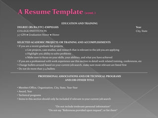 EDUCATION AND TRAINING
       DEGREE (BS/BA/ETC)-EMPHASIS                                                                                                    Year
       COLLEGE/INSTITUTION                                                                                                            City, State
       3.7 GPA ● Graduation Honor ● Honor

       SELECTED ACADEMIC PROJECTS OR TRAINING AND ACCOMPLISHMENTS
       • If you are a recent graduate list projects
                o List projects, case studies, and research that is relevant to the job you are applying
                o Highlight you ability to solve problems
                o Make sure to focus on your skills, your abilities, and what you have achieved
       • If you are a professional with work experience use this section to detail work related training, conferences, etc
       • Change bullets around based on your current job search, make sure most relevant are listed first
       • Do not do more than 3-4 bullets
---------------------------------------------------------------------------------------------------------------------------------------------------
                              PROFESSIONAL ASSOCIATIONS AND/OR TECHNICAL PROGRAMS
                                                           AND/OR OTHER TITLE

       • Member/Office, Organization, City, State, Year-Year
       • Award, Year
       • Technical programs
       • Items in this section should only be included if relevant to your current job search

                                             *Do not include irrelevant personal information*
                                        *Do not say “References provided upon request”, or list them*
 