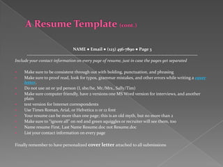 NAME ● Email ● (123) 456-7890 ● Page 3
      -----------------------------------------------------------------------------------------------------------------
Include your contact information on every page of resume, just in case the pages get separated

     Make sure to be consistent through out with bolding, punctuation, and phrasing
     Make sure to proof read, look for typos, grammar mistakes, and other errors while writing a cover
      letter.
     Do not use 1st or 3rd person (I, she/he, Mr./Mrs., Sally/Tim)
     Make sure computer friendly, have 2 versions one MS Word version for interviews, and another
      plain
     text version for Internet correspondents
     Use Times Roman, Arial, or Helvetica 11 or 12 font
     Your resume can be more than one page; this is an old myth, but no more than 2
     Make sure to “ignore all” on red and green squiggles or recruiter will see them, too
     Name resume First, Last Name Resume.doc not Resume.doc
     List your contact information on every page

Finally remember to have personalized cover letter attached to all submissions
 