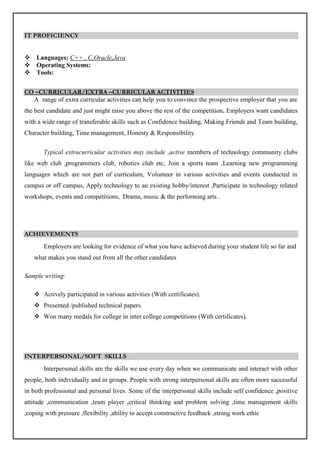 IT PROFICIENCY
 Languages: C++ , C,Oracle,Java
 Operating Systems:
 Tools:
CO –CURRICULAR/EXTRA –CURRICULAR ACTIVITIES
A range of extra curricular activities can help you to convince the prospective employer that you are
the best candidate and just might raise you above the rest of the competition. Employers want candidates
with a wide range of transferable skills such as Confidence building, Making Friends and Team building,
Character building, Time management, Honesty & Responsibility.
Typical extracurricular activities may include ,active members of technology community clubs
like web club ,programmers club, robotics club etc, Join a sports team ,Learning new programming
languages which are not part of curriculum, Volunteer in various activities and events conducted in
campus or off campus, Apply technology to an existing hobby/interest ,Participate in technology related
workshops, events and competitions, Drama, music & the performing arts .
ACHIEVEMENTS
Employers are looking for evidence of what you have achieved during your student life so far and
what makes you stand out from all the other candidates
Sample writing:
 Actively participated in various activities (With certificates).
 Presented /published technical papers.
 Won many medals for college in inter college competitions (With certificates).
INTERPERSONAL/SOFT SKILLS
Interpersonal skills are the skills we use every day when we communicate and interact with other
people, both individually and in groups. People with strong interpersonal skills are often more successful
in both professional and personal lives. Some of the interpersonal skills include self confidence ,positive
attitude ,communication ,team player ,critical thinking and problem solving ,time management skills
,coping with pressure ,flexibility ,ability to accept constructive feedback ,strong work ethic
 