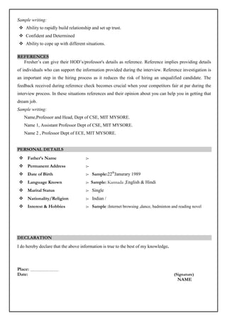 Sample writing:
 Ability to rapidly build relationship and set up trust.
 Confident and Determined
 Ability to cope up with different situations.
REFERENCES
Fresher’s can give their HOD’s/professor's details as reference. Reference implies providing details
of individuals who can support the information provided during the interview. Reference investigation is
an important step in the hiring process as it reduces the risk of hiring an unqualified candidate. The
feedback received during reference check becomes crucial when your competitors fair at par during the
interview process. In these situations references and their opinion about you can help you in getting that
dream job.
Sample writing:
Name,Professor and Head, Dept of CSE, MIT MYSORE.
Name 1, Assistant Professor Dept of CSE, MIT MYSORE.
Name 2 , Professor Dept of ECE, MIT MYSORE.
PERSONAL DETAILS
 Father’s Name :-
 Permanent Address :-
 Date of Birth :- Sample:22th
Janurary 1989
 Language Known :- Sample: Kannada ,English & Hindi
 Marital Status :- Single
 Nationality/Religion :- Indian /
 Interest & Hobbies :- Sample :Internet browsing ,dance, badminton and reading novel
DECLARATION
I do hereby declare that the above information is true to the best of my knowledge.
Place:
Date: (Signature)
NAME
 