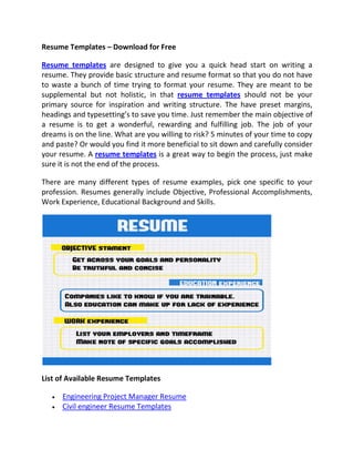 Resume Templates – Download for Free

Resume templates are designed to give you a quick head start on writing a
resume. They provide basic structure and resume format so that you do not have
to waste a bunch of time trying to format your resume. They are meant to be
supplemental but not holistic, in that resume templates should not be your
primary source for inspiration and writing structure. The have preset margins,
headings and typesetting’s to save you time. Just remember the main objective of
a resume is to get a wonderful, rewarding and fulfilling job. The job of your
dreams is on the line. What are you willing to risk? 5 minutes of your time to copy
and paste? Or would you find it more beneficial to sit down and carefully consider
your resume. A resume templates is a great way to begin the process, just make
sure it is not the end of the process.

There are many different types of resume examples, pick one specific to your
profession. Resumes generally include Objective, Professional Accomplishments,
Work Experience, Educational Background and Skills.




List of Available Resume Templates

      Engineering Project Manager Resume
      Civil engineer Resume Templates
 