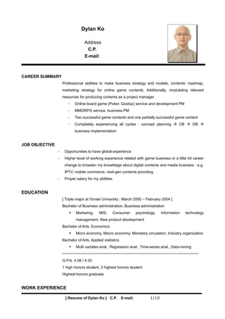 Dylan Ko

                                  Address
                                   C.P.
                                  E-mail:



CAREER SUMMARY
                    Professional abilities to make business strategy and models, contents’ roadmap,
                    marketing strategy for online game contents. Additionally, modulating relevant
                    resources for producing contents as a project manager.
                       −    Online board game (Poker, Gostop) service and development PM
                       −    MMORPG service, business PM
                       −    Two successful game contents and one partially successful game content
                       −    Completely experiencing all cycles : concept planning  CB  OB 
                            business implementation


JOB OBJECTIVE
                −    Opportunities to have global experience
                −    Higher level of working experience related with game business or a little bit career
                     change to broaden my knowldege about digital contents and media business : e.g.
                     IPTV, mobile commerce, next-gen contents providing
                −    Proper salary for my abilities


EDUCATION
                    [ Triple major at Yonsei University ; March 2000 – February 2004 ]
                    Bachelor of Business administration, Business administration
                           Marketing,     MIS,       Consumer       psychology,    Information   technology
                            management, New product development
                    Bachelor of Arts, Economics
                           Micro economy, Macro economy, Monetary circulation, Industry organization
                    Bachelor of Arts, Applied statistics
                           Multi variates anal., Regression anal., Time-series anal., Data-mining


                    G.P.A. 4.08 / 4.30
                    1 high honors student, 3 highest honors student
                    Highest honors graduate


WORK EXPERIENCE

                     [ Resume of Dylan Ko ] C.P.           E-mail:           1/10
 