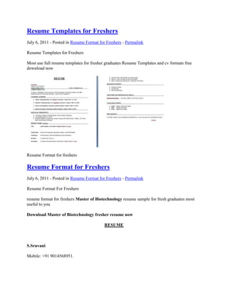 Resume Templates for Freshers
July 6, 2011 - Posted in Resume Format for Freshers - Permalink

Resume Templates for Freshers

Most use full resume templates for fresher graduates Resume Templates and cv formats free
download now




Resume Format for freshers

Resume Format for Freshers
July 6, 2011 - Posted in Resume Format for Freshers - Permalink

Resume Format For Freshers

resume format for freshers Master of Biotechnology resume sample for fresh graduates most
useful to you

Download Master of Biotechnology fresher resume now

                                         RESUME



S.Sravani

Mobile: +91 9014568951.
 