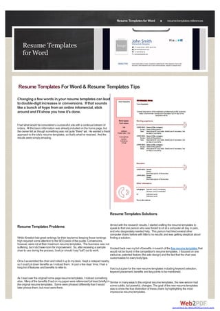 Resume Templates for Word                   resume-templates-references




    Resume Templates
    for Word



Resume Templates For Word & Resume Templates Tips

Changing a few words in your resume templates can lead
to double-digit increases in conversions. If that sounds
like a bunch of hype from an online infomercial, stick
around and I'll show you how it's done.


I had what would be considered a successful site with a continual stream of
orders. All the basic information was already included on the home page, but
the owner felt as though something was not quite "there" yet. He wanted a fresh
approach to the site's resume templates, so that's what he received. And the
results were simply amazing.




                                                                                Resume Templates Solutions

                                                                                Armed with the research results, I started crafting the resume templates to
Resume Templates Problems                                                       speak to that one person who was forced to sit at a computer all day, in pain,
                                                                                and who desperately needed help. This person had tried several other
                                                                                computer chairs before with little to no results and was getting skeptical about
While Kneelsit had great rankings for their key terms keeping those rankings    finding a solution.
high required some attention to the SEO piece of the puzzle. Conversions,
however, were not at their maximum resume templates. The business was not
suffering, but it did have room for improvement. So, after receiving a sample I looked back over my list of benefits in search of the free resume templates that
chair to use during the process, I set (or should I say "sat") out to work.       would not be found in the competition's resume templates. I focused on one
                                                                                  exclusive, patented feature (the axle design) and the fact that the chair was
                                                                                  customizable for every body type.
Once I assembled the chair and rolled it up to my desk, I kept a notepad nearby
so I could jot down benefits as I noticed them. In just a few days’ time, I had a
long list of features and benefits to refer to.                                   I laid out a plan for the new resume templates including keyword selection,
                                                                                  keyword placement, benefits and key points to be mentioned.
As I read over the original home page resume templates, I noticed something
else. Many of the benefits I had on my paper were referenced (at least briefly) in Similar in many ways to the original resume templates, the new version had
the original resume templates. Some were phrased differently than I would          some subtle, but powerful, changes. The goal of the new resume templates
later phrase them, but most were there.                                            was to show the true distinction of these chairs by highlighting the most
                                                                                   impressive resume templates.



                                                                                                                                       converted by Web2PDFConvert.com
 